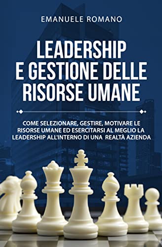 LEADERSHIP E GESTIONE DELLE RISORSE UMANE: Come selezionare, gestire, motivare le risorse umane ed esercitare al meglio la leadership all’interno di una realtà aziendale